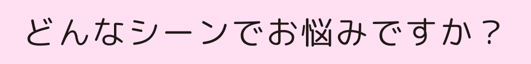 どんなシーンでお悩みですか？